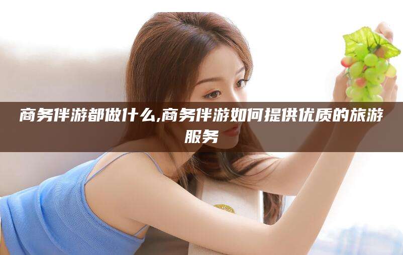 梅州商务伴游都做什么,商务伴游如何提供优质的旅游服务