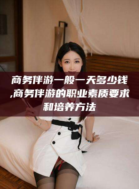 梅州商务伴游一般一天多少钱,商务伴游的职业素质要求和培养方法
