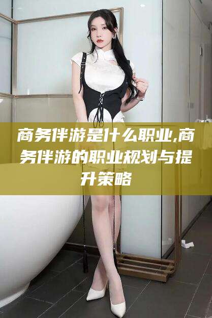 梅州商务伴游是什么职业,商务伴游的职业规划与提升策略