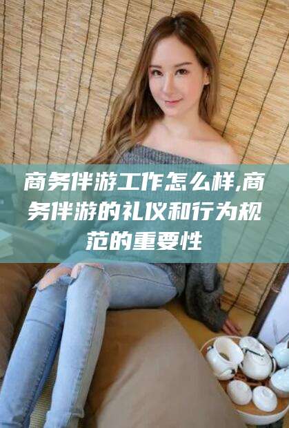梅州商务伴游工作怎么样,商务伴游的礼仪和行为规范的重要性