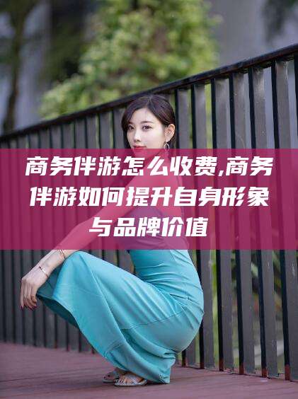 梅州商务伴游怎么收费,商务伴游如何提升自身形象与品牌价值