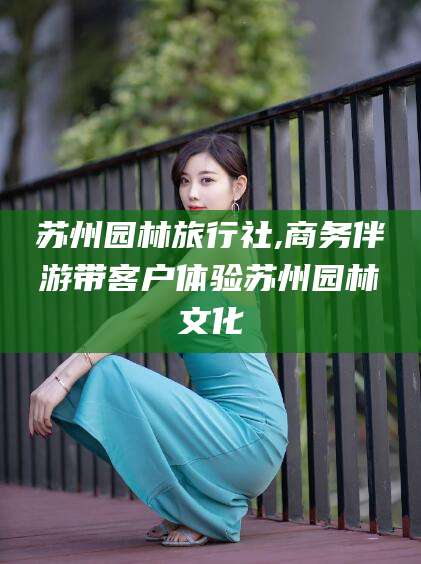 梅州苏州园林旅行社,商务伴游带客户体验苏州园林文化