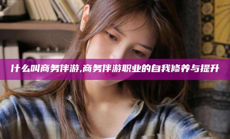 梅州什么叫商务伴游,商务伴游职业的自我修养与提升