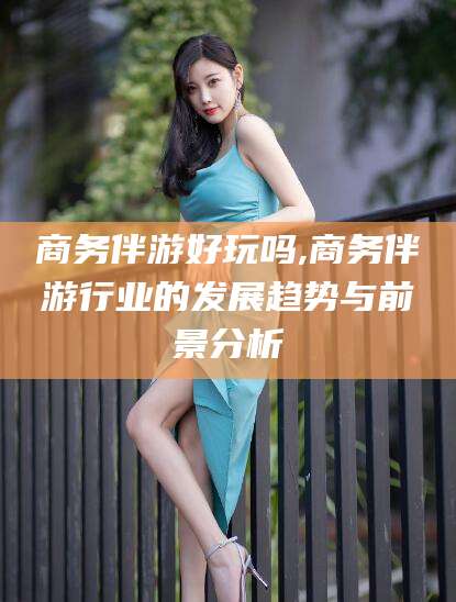 梅州商务伴游好玩吗,商务伴游行业的发展趋势与前景分析