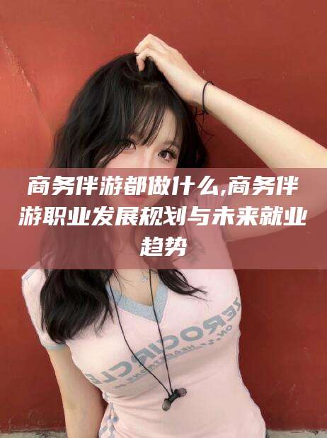 梅州商务伴游都做什么,商务伴游职业发展规划与未来就业趋势