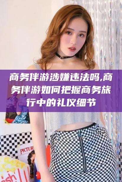 梅州商务伴游涉嫌违法吗,商务伴游如何把握商务旅行中的礼仪细节