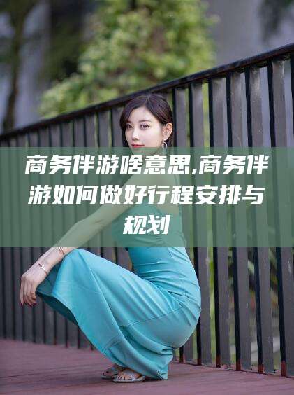 梅州商务伴游啥意思,商务伴游如何做好行程安排与规划