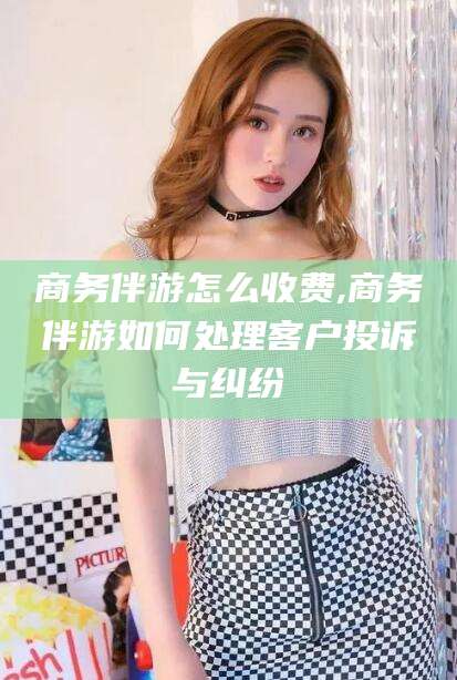 梅州商务伴游怎么收费,商务伴游如何处理客户投诉与纠纷