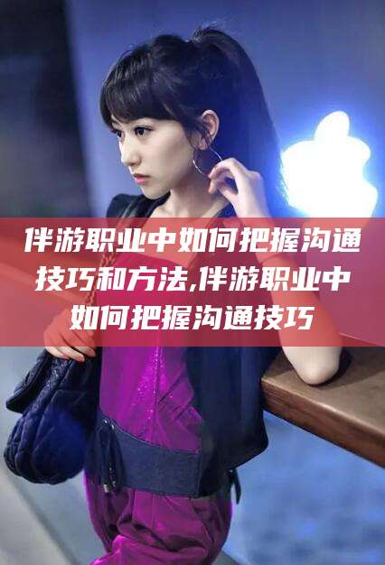 梅州伴游职业中如何把握沟通技巧和方法,伴游职业中如何把握沟通技巧