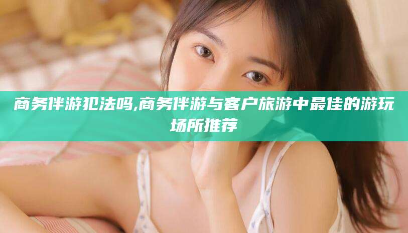 梅州商务伴游犯法吗,商务伴游与客户旅游中最佳的游玩场所推荐