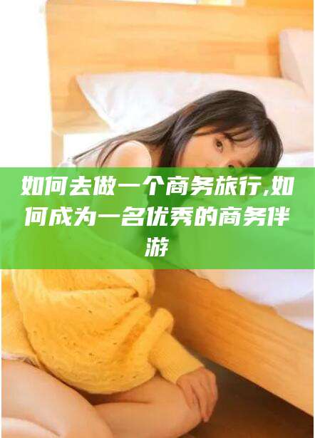 梅州如何去做一个商务旅行,如何成为一名优秀的商务伴游