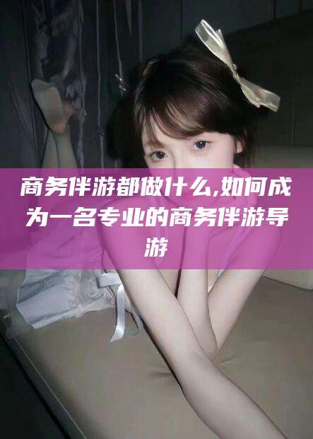 梅州商务伴游都做什么,如何成为一名专业的商务伴游导游