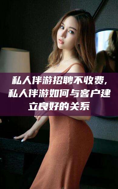 梅州私人伴游招聘不收费,私人伴游如何与客户建立良好的关系