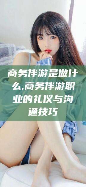 梅州商务伴游是做什么,商务伴游职业的礼仪与沟通技巧