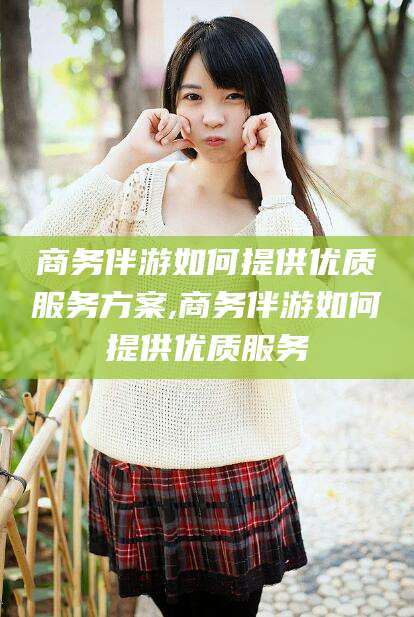 梅州商务伴游如何提供优质服务方案,商务伴游如何提供优质服务