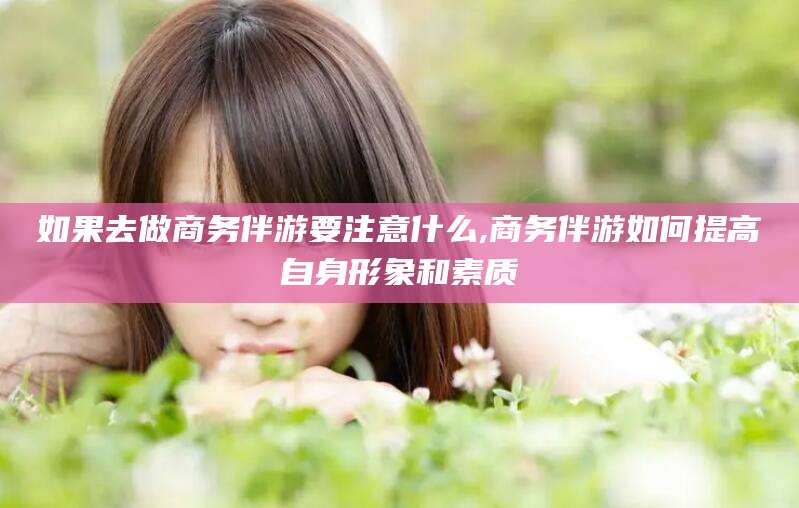 梅州如果去做商务伴游要注意什么,商务伴游如何提高自身形象和素质