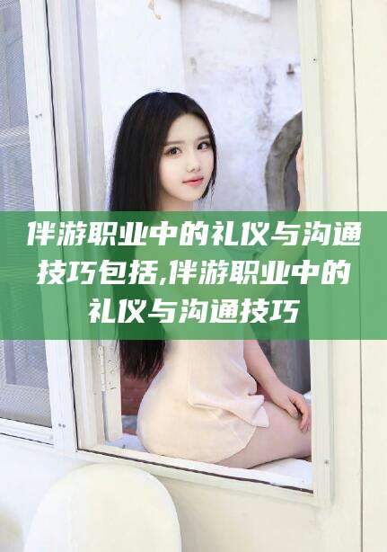 梅州伴游职业中的礼仪与沟通技巧包括,伴游职业中的礼仪与沟通技巧