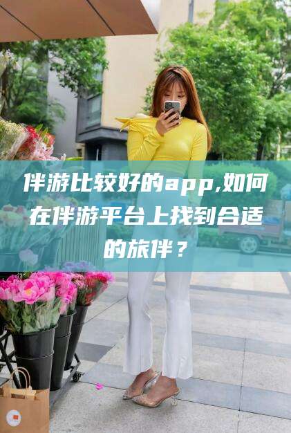 伴游比较好的app,如何在伴游平台上找到合适的旅伴?