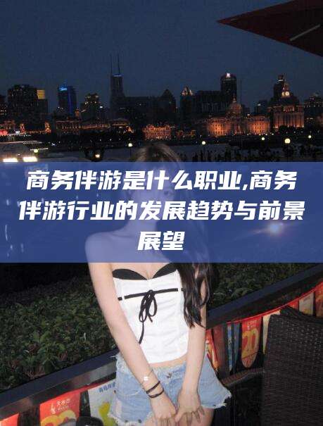 梅州商务伴游是什么职业,商务伴游行业的发展趋势与前景展望