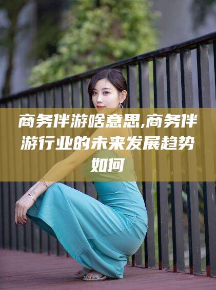 梅州商务伴游啥意思,商务伴游行业的未来发展趋势如何