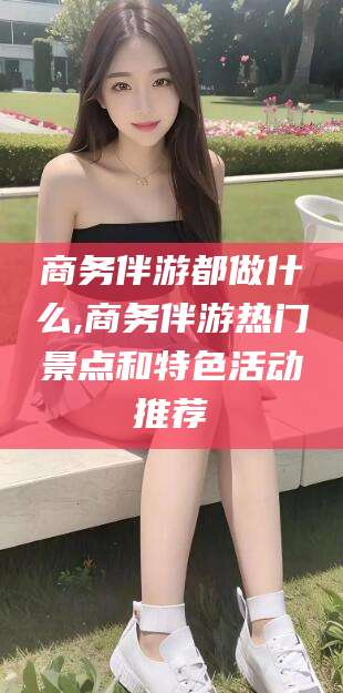 梅州商务伴游都做什么,商务伴游热门景点和特色活动推荐