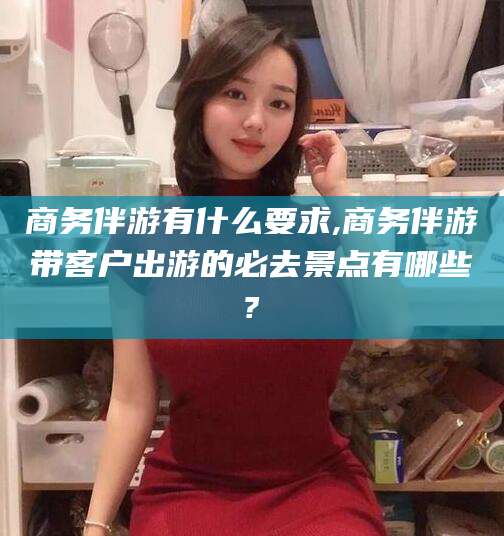 梅州商务伴游有什么要求,商务伴游带客户出游的必去景点有哪些?