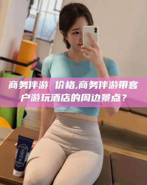 梅州商务伴游 价格,商务伴游带客户游玩酒店的周边景点？
