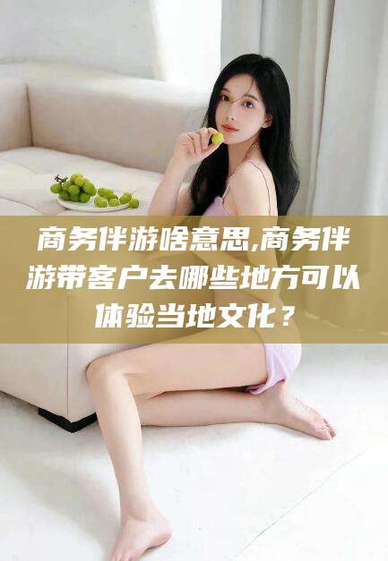 梅州商务伴游啥意思,商务伴游带客户去哪些地方可以体验当地文化？