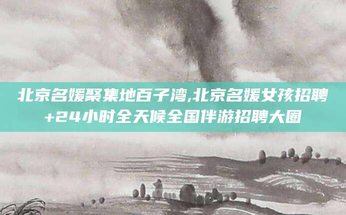 梅州北京名媛聚集地百子湾,北京名媛女孩招聘+24小时全天候全国伴游招聘大圈