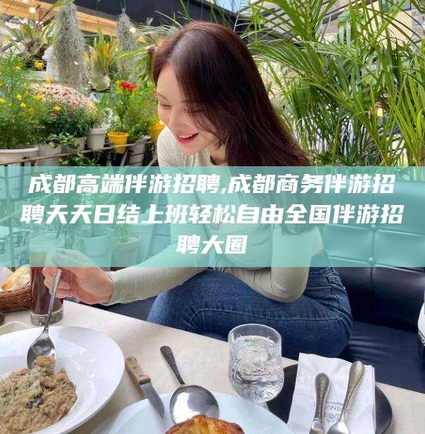 梅州成都高端伴游招聘,成都商务伴游招聘天天日结上班轻松自由全国伴游招聘大圈
