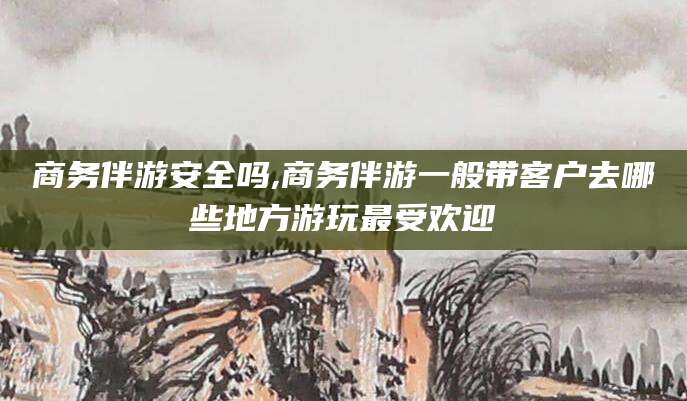 梅州商务伴游安全吗,商务伴游一般带客户去哪些地方游玩最受欢迎