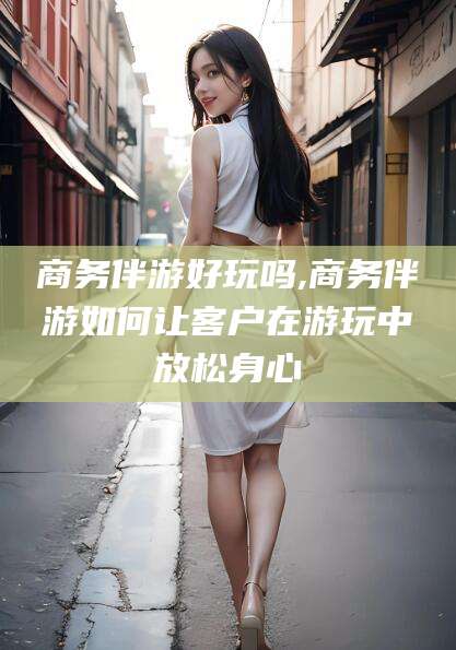 梅州商务伴游好玩吗,商务伴游如何让客户在游玩中放松身心