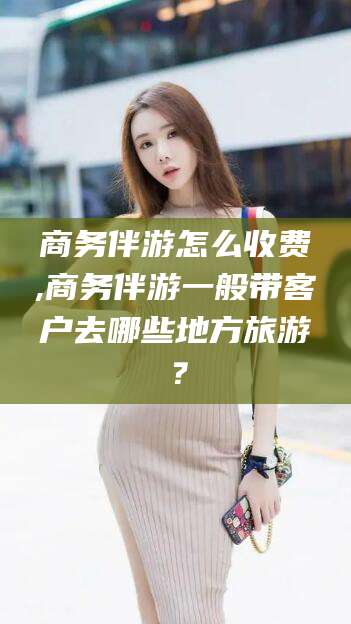 梅州商务伴游怎么收费,商务伴游一般带客户去哪些地方旅游？