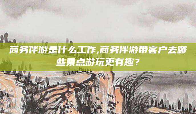 梅州商务伴游是什么工作,商务伴游带客户去哪些景点游玩更有趣？