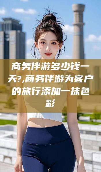 梅州商务伴游多少钱一天?,商务伴游为客户的旅行添加一抹色彩