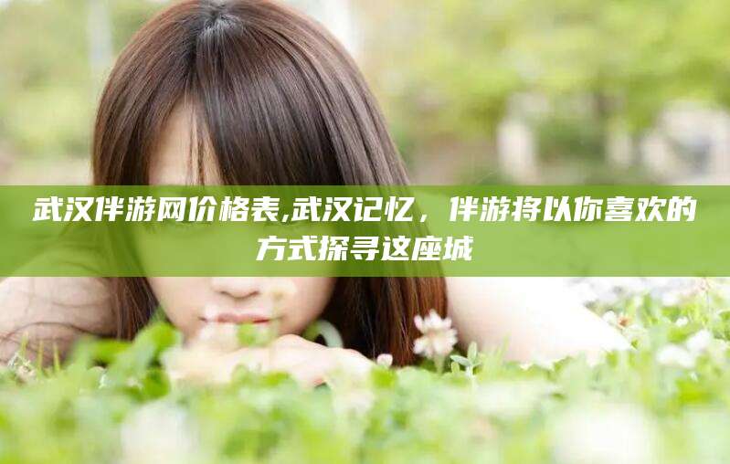 梅州武汉伴游网价格表,武汉记忆，伴游将以你喜欢的方式探寻这座城