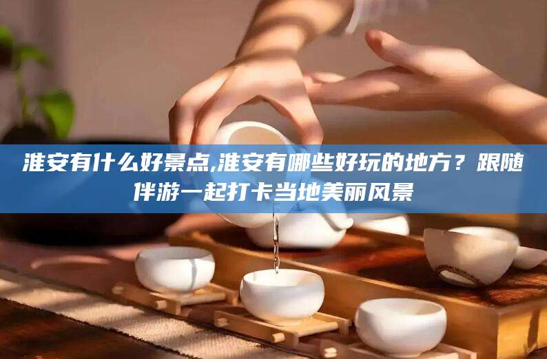 梅州淮安有什么好景点,淮安有哪些好玩的地方？跟随伴游一起打卡当地美丽风景