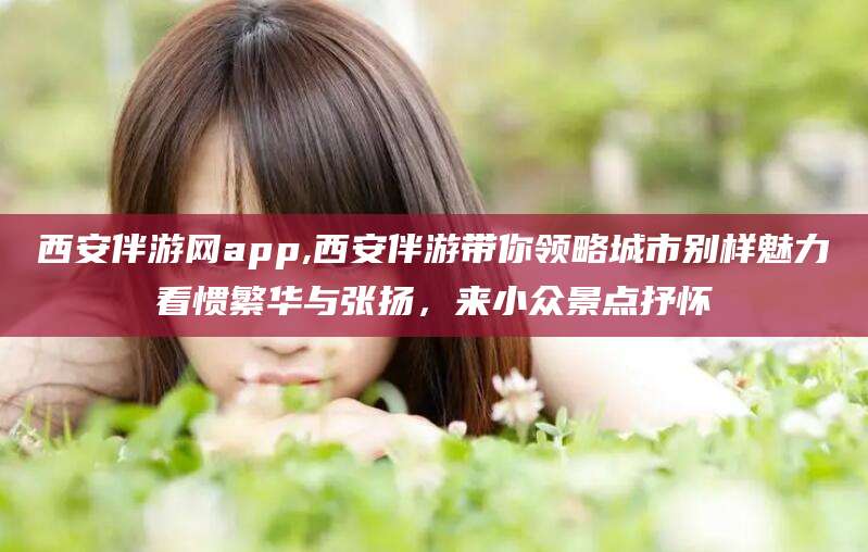 梅州西安伴游网app,西安伴游带你领略城市别样魅力看惯繁华与张扬，来小众景点抒怀