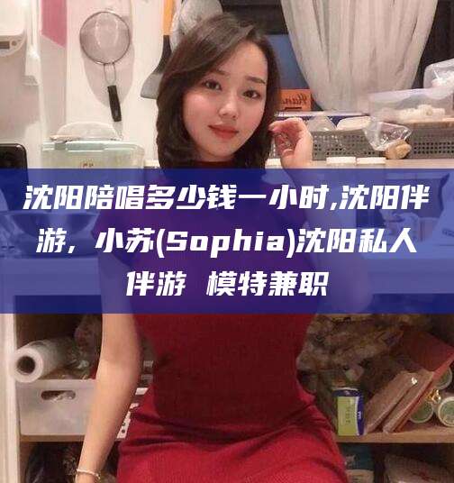 梅州沈阳陪唱多少钱一小时,沈阳伴游,贠小苏(Sophia)沈阳私人伴游 模特兼职