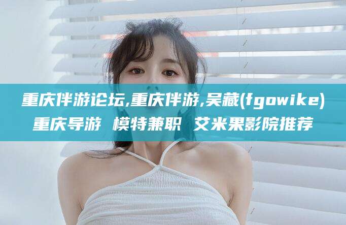 梅州重庆伴游论坛,重庆伴游,吴藏(fgowike)重庆导游 模特兼职 艾米果影院推荐