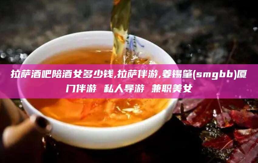 梅州拉萨酒吧陪酒女多少钱,拉萨伴游,姜锡肇(smgbb)厦门伴游 私人导游 兼职美女