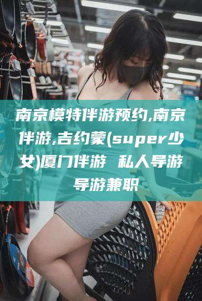 梅州南京模特伴游预约,南京伴游,吉约蒙(super少女)厦门伴游 私人导游 导游兼职