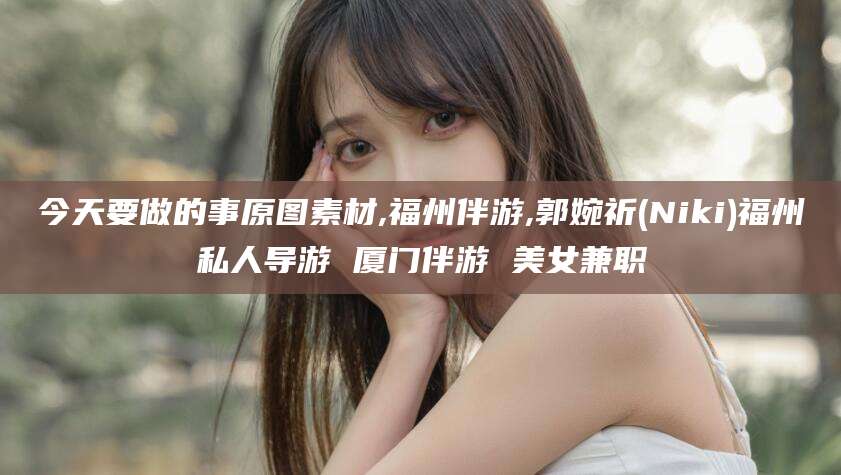 梅州今天要做的事原图素材,福州伴游,郭婉祈(Niki)福州私人导游 厦门伴游 美女兼职