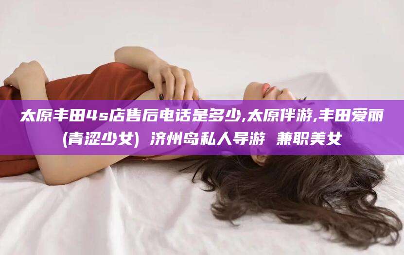 梅州太原丰田4s店售后电话是多少,太原伴游,丰田爱丽(青涩少女) 济州岛私人导游 兼职美女