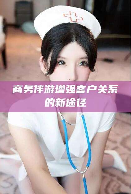 梅州商务伴游增强客户关系的新途径