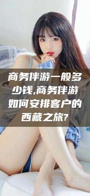 梅州商务伴游一般多少钱,商务伴游如何安排客户的西藏之旅?