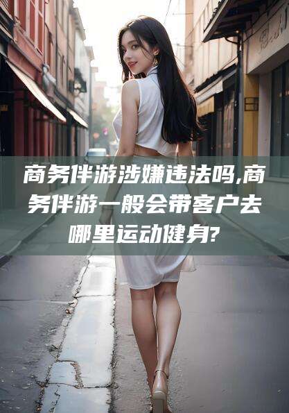 梅州商务伴游涉嫌违法吗,商务伴游一般会带客户去哪里运动健身?