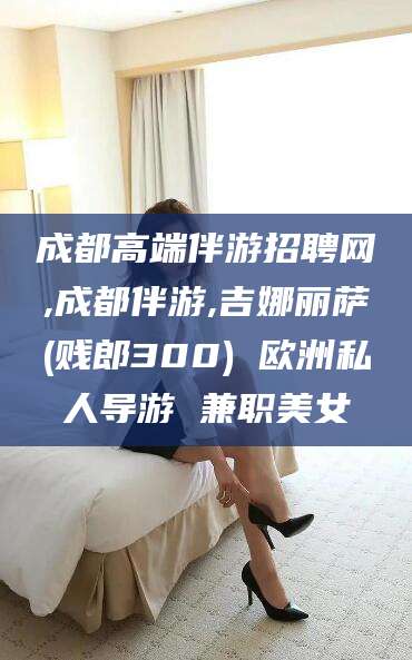 梅州成都高端伴游招聘网,成都伴游,吉娜丽萨(贱郎300) 欧洲私人导游 兼职美女