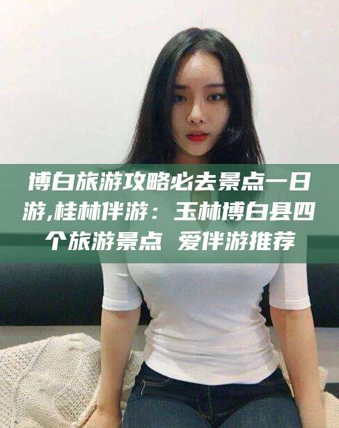 梅州博白旅游攻略必去景点一日游,桂林伴游：玉林博白县四个旅游景点 爱伴游推荐