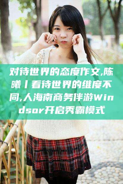 梅州对待世界的态度作文,陈曦丨看待世界的维度不同,人海南商务伴游Windsor开启秀霸模式